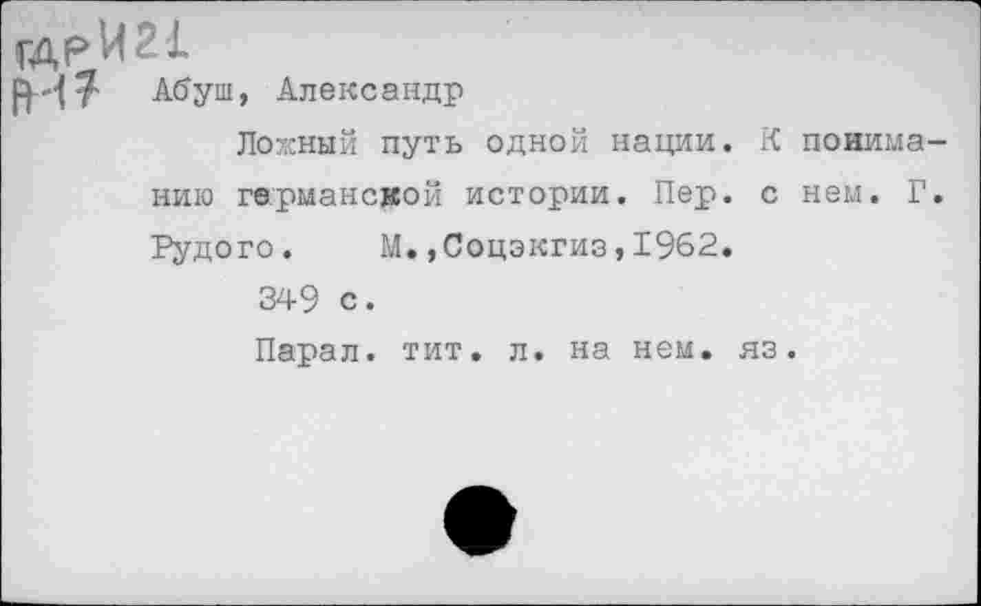 ﻿гдрИИ!
РИ т Абуш, Александр
Ложный путь одной нации. К поиима нию германской истории. Пер. с нем. Г Рудого. М.»Соцэкгиз,1962.
349 с.
Парал. тит. л. на нем. яз.